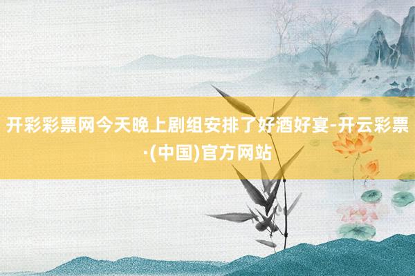 开彩彩票网今天晚上剧组安排了好酒好宴-开云彩票·(中国)官方网站