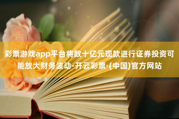 彩票游戏app平台将数十亿元现款进行证券投资可能放大财务波动-开云彩票·(中国)官方网站