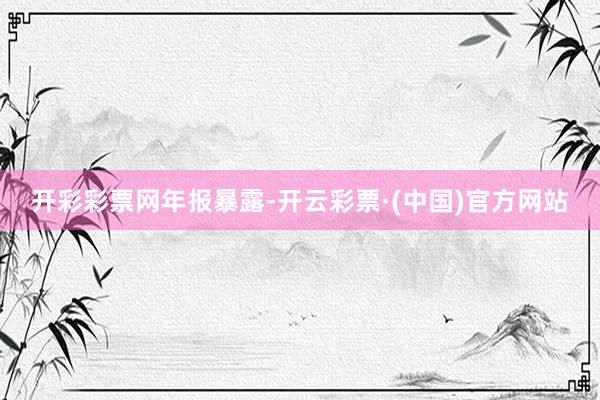 开彩彩票网　　年报暴露-开云彩票·(中国)官方网站