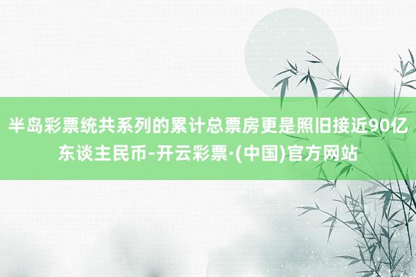 半岛彩票统共系列的累计总票房更是照旧接近90亿东谈主民币-开云彩票·(中国)官方网站