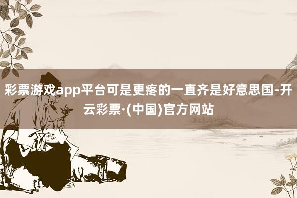 彩票游戏app平台可是更疼的一直齐是好意思国-开云彩票·(中国)官方网站