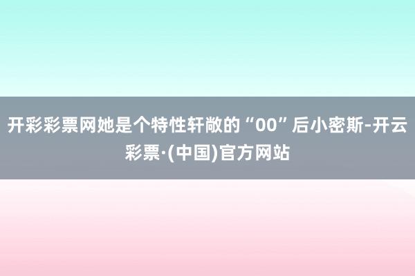开彩彩票网她是个特性轩敞的“00”后小密斯-开云彩票·(中国)官方网站