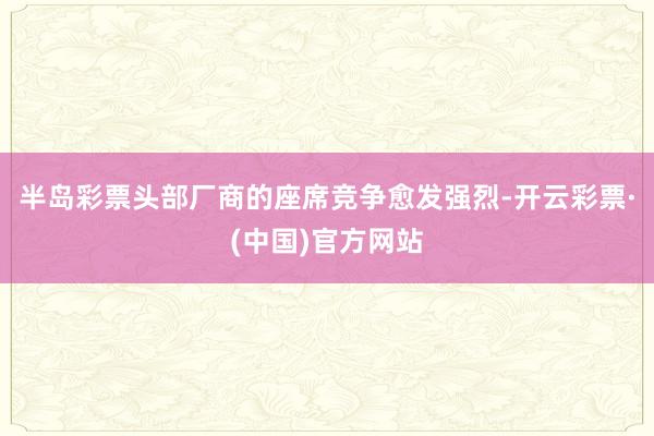 半岛彩票头部厂商的座席竞争愈发强烈-开云彩票·(中国)官方网站
