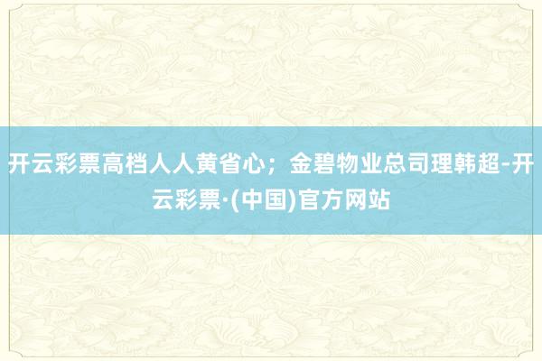 开云彩票高档人人黄省心；金碧物业总司理韩超-开云彩票·(中国)官方网站