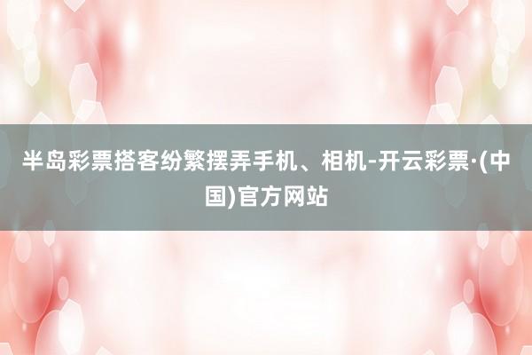半岛彩票搭客纷繁摆弄手机、相机-开云彩票·(中国)官方网站