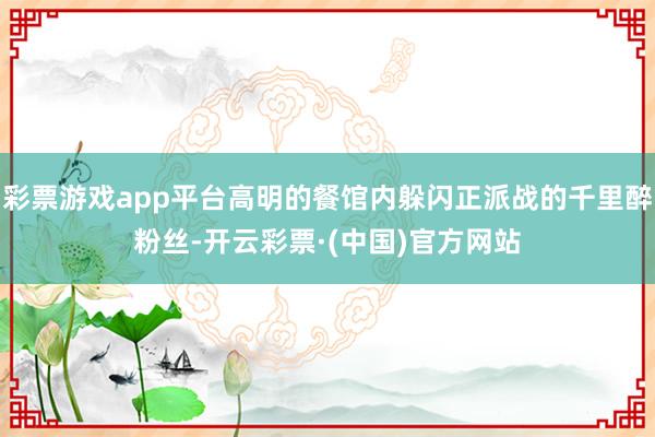 彩票游戏app平台高明的餐馆内躲闪正派战的千里醉粉丝-开云彩票·(中国)官方网站
