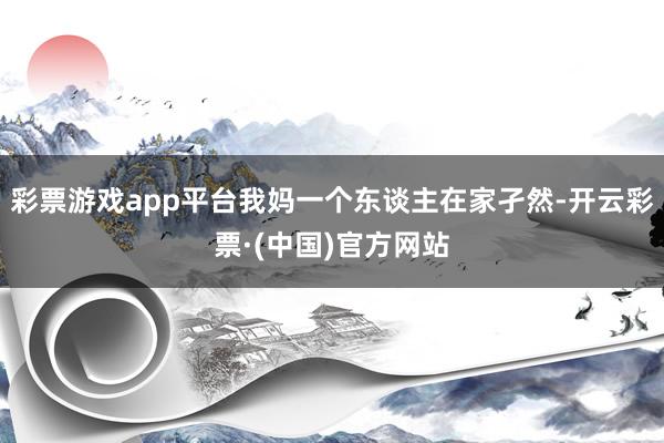 彩票游戏app平台我妈一个东谈主在家孑然-开云彩票·(中国)官方网站