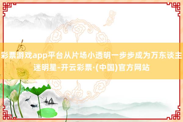 彩票游戏app平台从片场小透明一步步成为万东谈主迷明星-开云彩票·(中国)官方网站