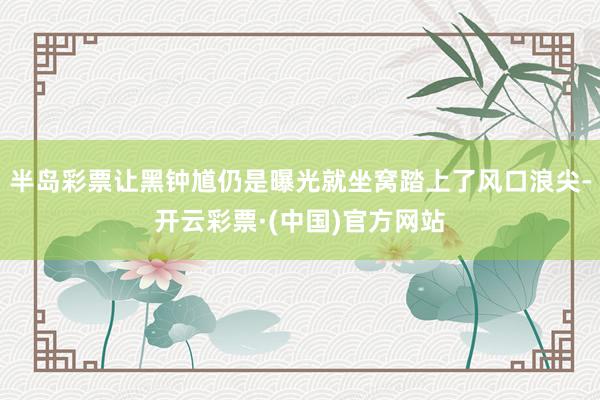 半岛彩票让黑钟馗仍是曝光就坐窝踏上了风口浪尖-开云彩票·(中国)官方网站