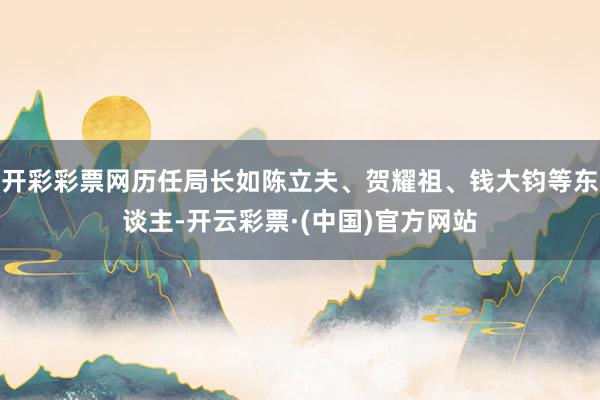 开彩彩票网历任局长如陈立夫、贺耀祖、钱大钧等东谈主-开云彩票·(中国)官方网站