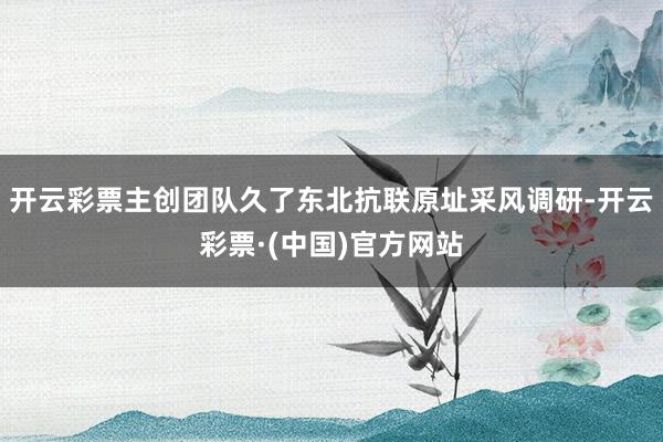 开云彩票主创团队久了东北抗联原址采风调研-开云彩票·(中国)官方网站