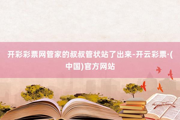 开彩彩票网管家的叔叔管状站了出来-开云彩票·(中国)官方网站