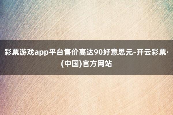 彩票游戏app平台售价高达90好意思元-开云彩票·(中国)官方网站