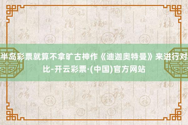 半岛彩票就算不拿旷古神作《迪迦奥特曼》来进行对比-开云彩票·(中国)官方网站