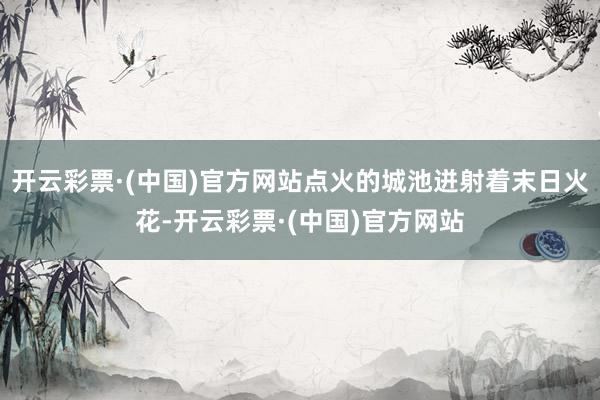 开云彩票·(中国)官方网站点火的城池迸射着末日火花-开云彩票·(中国)官方网站