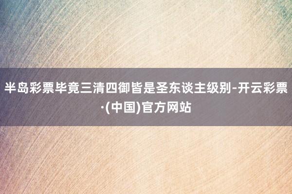 半岛彩票毕竟三清四御皆是圣东谈主级别-开云彩票·(中国)官方网站