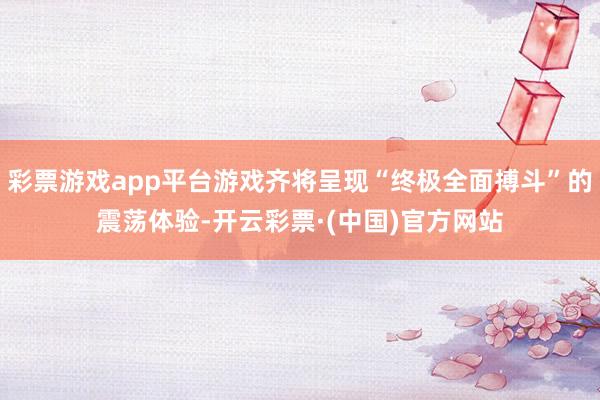 彩票游戏app平台游戏齐将呈现“终极全面搏斗”的震荡体验-开云彩票·(中国)官方网站