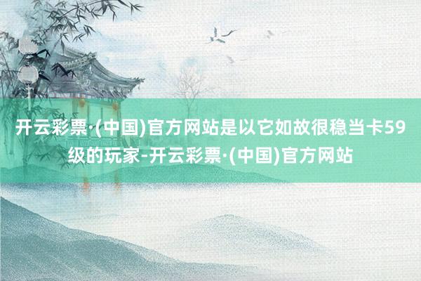 开云彩票·(中国)官方网站是以它如故很稳当卡59级的玩家-开云彩票·(中国)官方网站