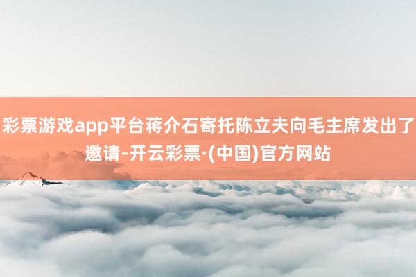 彩票游戏app平台蒋介石寄托陈立夫向毛主席发出了邀请-开云彩票·(中国)官方网站