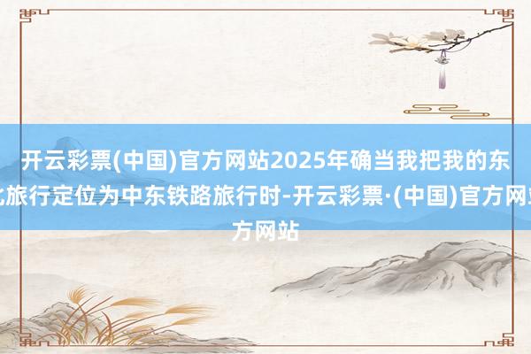 开云彩票(中国)官方网站2025年确当我把我的东北旅行定位为中东铁路旅行时-开云彩票·(中国)官方网站