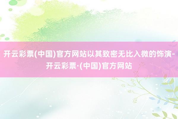 开云彩票(中国)官方网站以其致密无比入微的饰演-开云彩票·(中国)官方网站