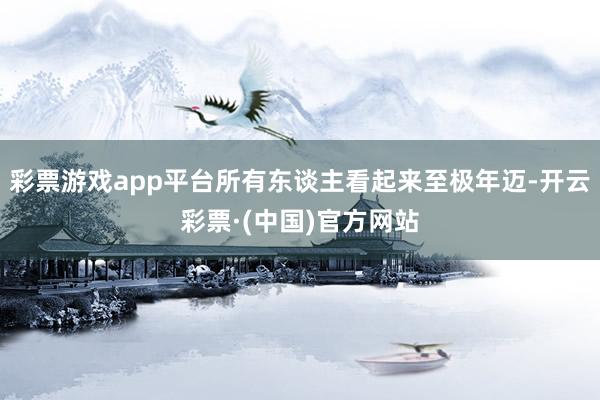 彩票游戏app平台所有东谈主看起来至极年迈-开云彩票·(中国)官方网站