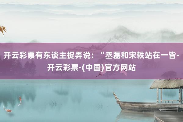 开云彩票有东谈主捉弄说：“丞磊和宋轶站在一皆-开云彩票·(中国)官方网站