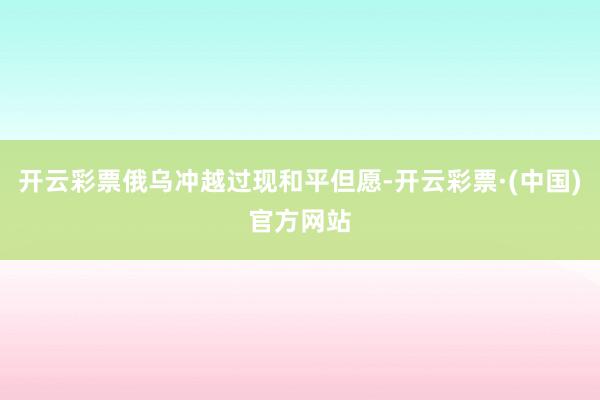 开云彩票俄乌冲越过现和平但愿-开云彩票·(中国)官方网站