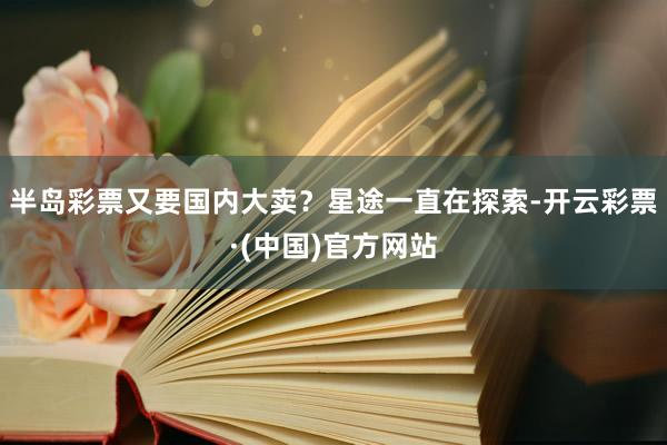 半岛彩票又要国内大卖？星途一直在探索-开云彩票·(中国)官方网站