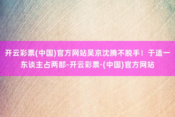 开云彩票(中国)官方网站吴京沈腾不脱手！于适一东谈主占两部-开云彩票·(中国)官方网站