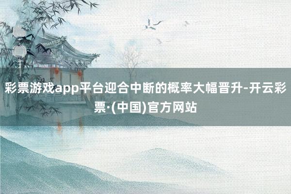 彩票游戏app平台迎合中断的概率大幅晋升-开云彩票·(中国)官方网站