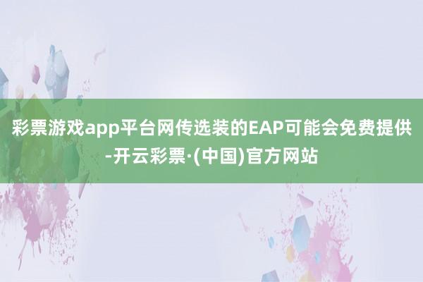 彩票游戏app平台网传选装的EAP可能会免费提供-开云彩票·(中国)官方网站