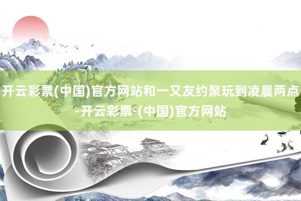 开云彩票(中国)官方网站和一又友约聚玩到凌晨两点-开云彩票·(中国)官方网站