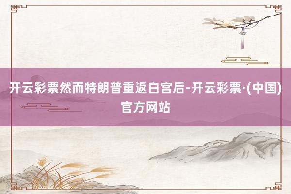 开云彩票然而特朗普重返白宫后-开云彩票·(中国)官方网站