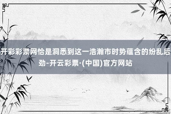 开彩彩票网恰是洞悉到这一浩瀚市时势蕴含的纷乱后劲-开云彩票·(中国)官方网站
