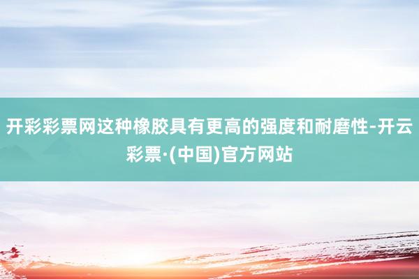 开彩彩票网这种橡胶具有更高的强度和耐磨性-开云彩票·(中国)官方网站