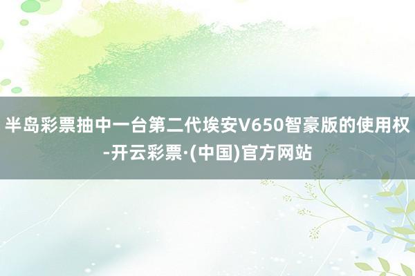 半岛彩票抽中一台第二代埃安V650智豪版的使用权-开云彩票·(中国)官方网站