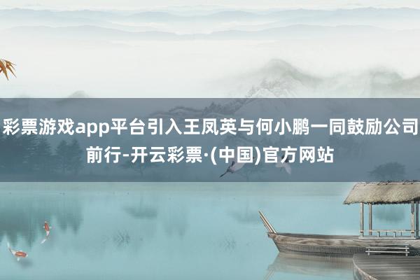 彩票游戏app平台引入王凤英与何小鹏一同鼓励公司前行-开云彩票·(中国)官方网站