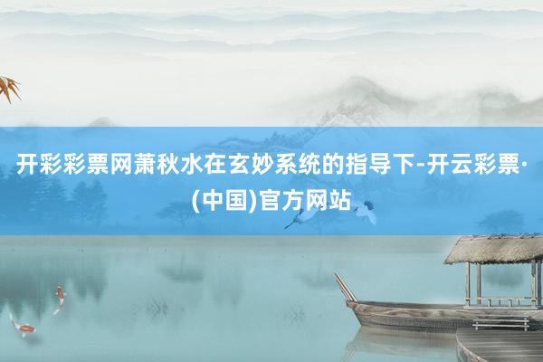 开彩彩票网萧秋水在玄妙系统的指导下-开云彩票·(中国)官方网站