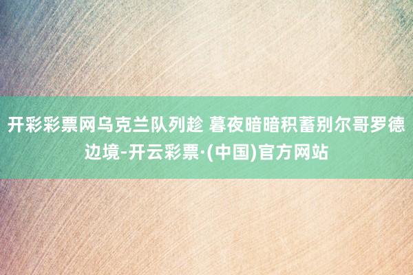 开彩彩票网乌克兰队列趁 暮夜暗暗积蓄别尔哥罗德边境-开云彩票·(中国)官方网站