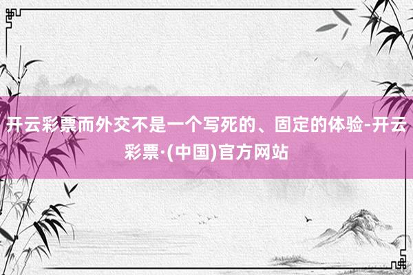 开云彩票而外交不是一个写死的、固定的体验-开云彩票·(中国)官方网站