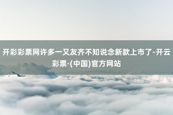 开彩彩票网许多一又友齐不知说念新款上市了-开云彩票·(中国)官方网站