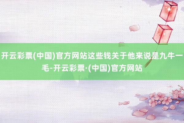 开云彩票(中国)官方网站这些钱关于他来说是九牛一毛-开云彩票·(中国)官方网站