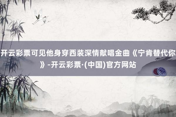开云彩票可见他身穿西装深情献唱金曲《宁肯替代你》-开云彩票·(中国)官方网站