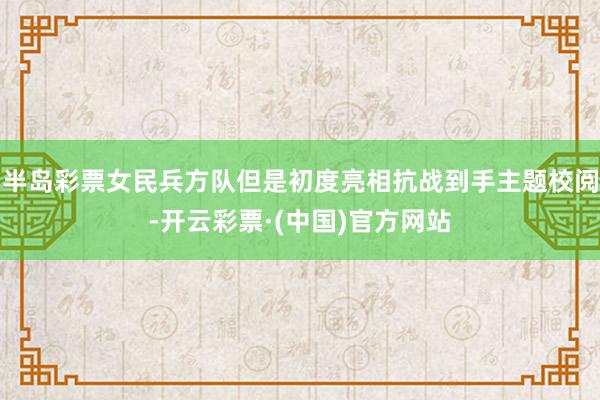 半岛彩票女民兵方队但是初度亮相抗战到手主题校阅-开云彩票·(中国)官方网站