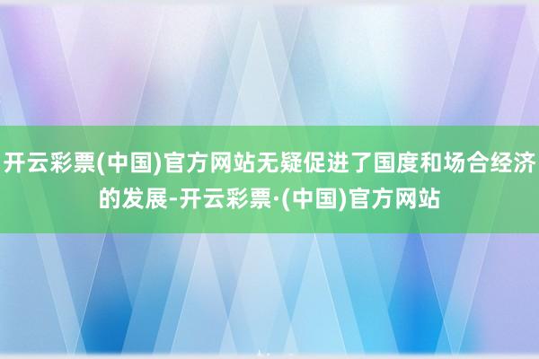 开云彩票(中国)官方网站无疑促进了国度和场合经济的发展-开云彩票·(中国)官方网站