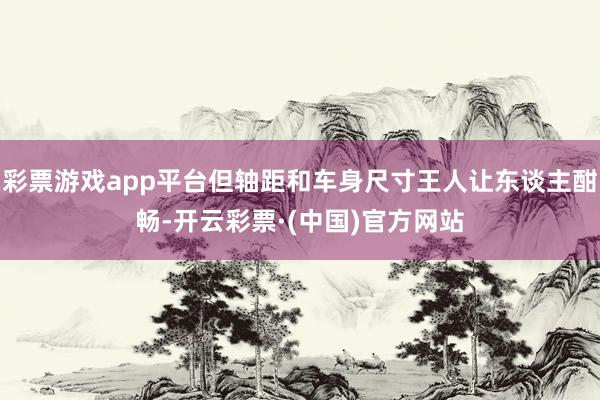 彩票游戏app平台但轴距和车身尺寸王人让东谈主酣畅-开云彩票·(中国)官方网站