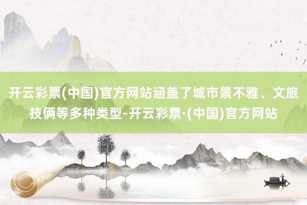 开云彩票(中国)官方网站涵盖了城市景不雅、文旅技俩等多种类型-开云彩票·(中国)官方网站