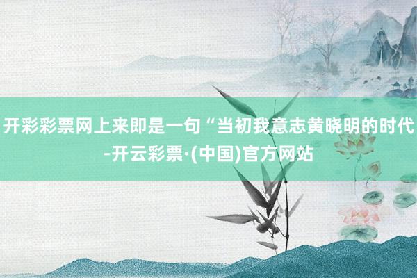 开彩彩票网上来即是一句“当初我意志黄晓明的时代-开云彩票·(中国)官方网站