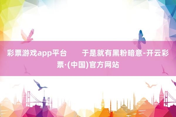 彩票游戏app平台       于是就有黑粉暗意-开云彩票·(中国)官方网站